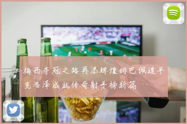 梅西夺冠之路再添辉煌姆巴佩追平克洛泽成就传奇射手榜新篇