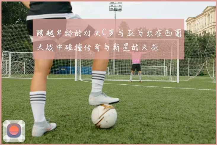 跨越年龄的对决C罗与亚马尔在西葡大战中碰撞传奇与新星的火花