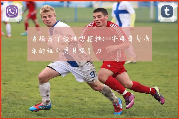 肯扬马丁谈理想搭档：字母哥与韦尔的组合更具吸引力