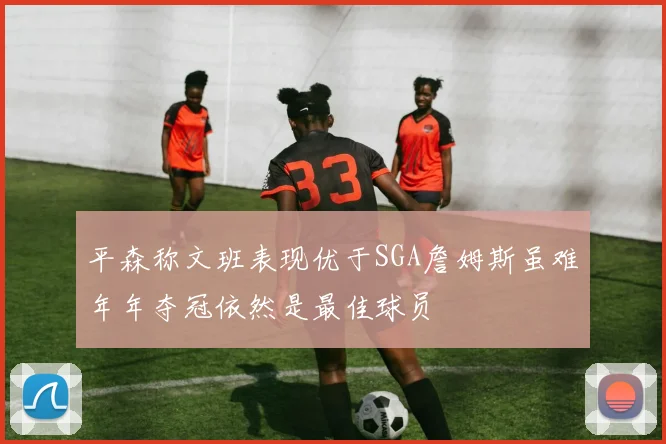 平森称文班表现优于SGA詹姆斯虽难年年夺冠依然是最佳球员