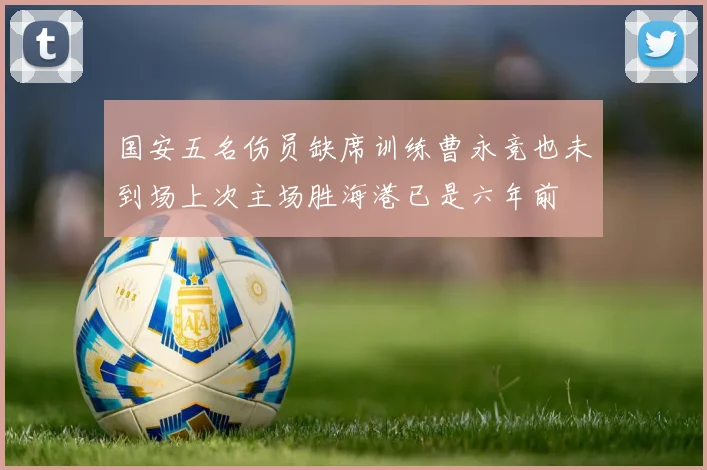 国安五名伤员缺席训练曹永竞也未到场上次主场胜海港已是六年前