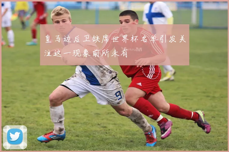 皇马边后卫缺席世界杯名单引发关注这一现象前所未有