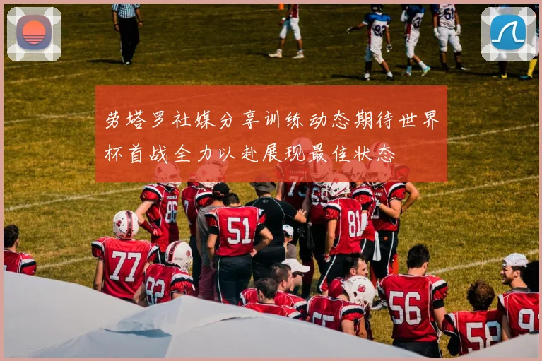 劳塔罗社媒分享训练动态期待世界杯首战全力以赴展现最佳状态