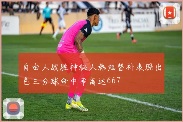 自由人战胜神秘人韩旭替补表现出色三分球命中率高达667