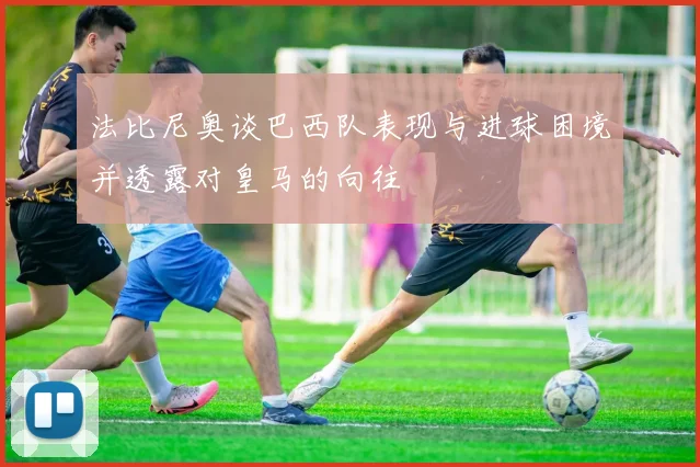 法比尼奥谈巴西队表现与进球困境并透露对皇马的向往