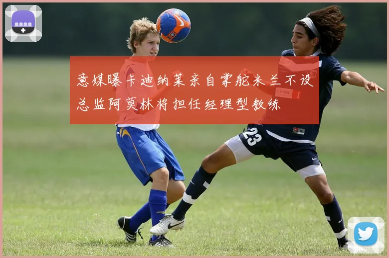 意媒曝卡迪纳莱亲自掌舵米兰不设总监阿莫林将担任经理型教练