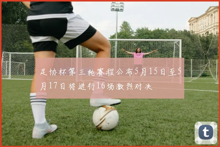 足协杯第三轮赛程公布5月15日至5月17日将进行16场激烈对决