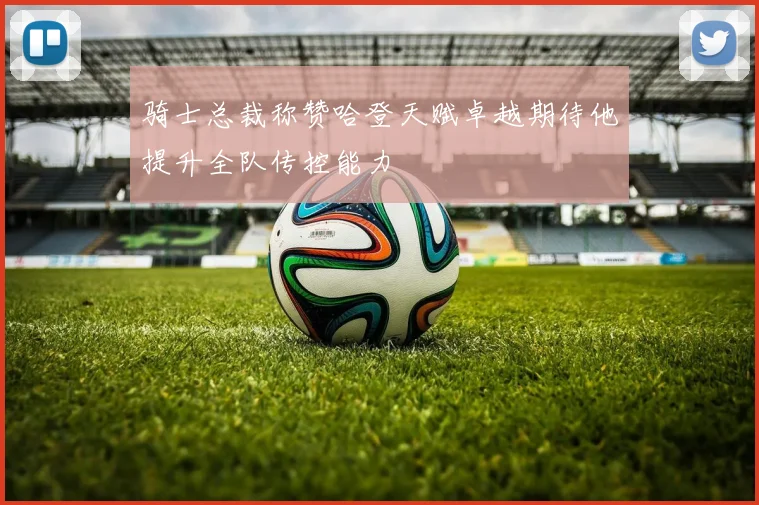 骑士总裁称赞哈登天赋卓越期待他提升全队传控能力