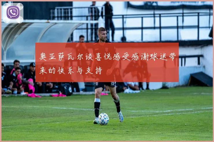 奥亚萨瓦尔谈喜悦感受感谢球迷带来的快乐与支持