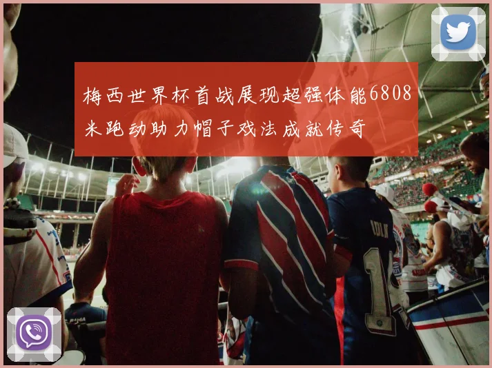 梅西世界杯首战展现超强体能6808米跑动助力帽子戏法成就传奇