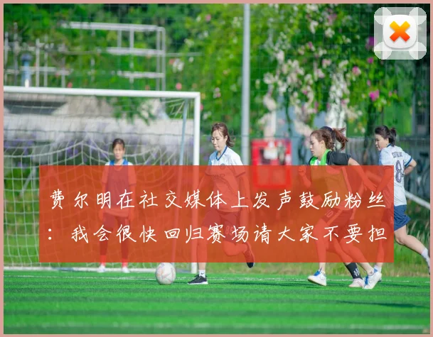 费尔明在社交媒体上发声鼓励粉丝：我会很快回归赛场请大家不要担心
